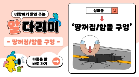 너랑이가 알려 주는 말 다리미
땅꺼짐/ 함몰 구멍
싱크홀 → 땅꺼짐/함몰 구멍
다듬은 말 바로 가기